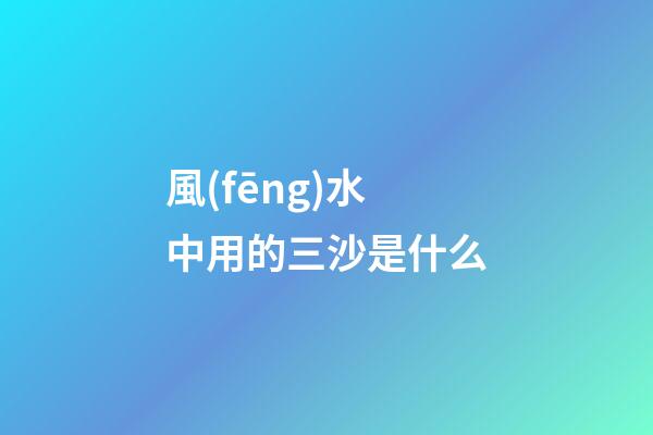 風(fēng)水中用的三沙是什么