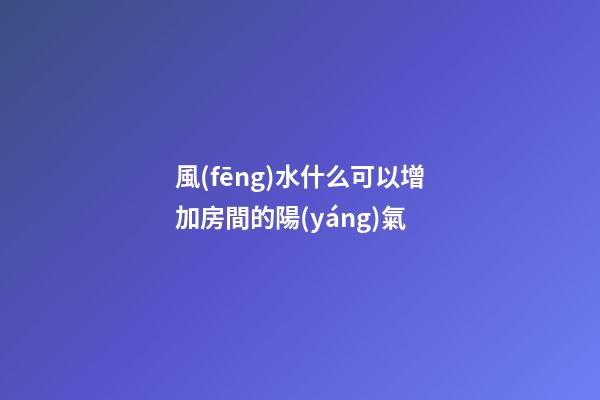 風(fēng)水什么可以增加房間的陽(yáng)氣