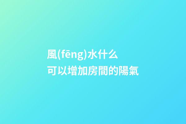 風(fēng)水什么可以增加房間的陽氣