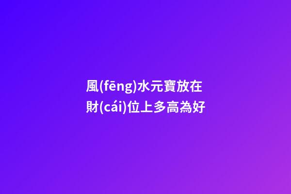 風(fēng)水元寶放在財(cái)位上多高為好