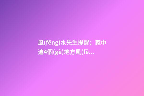 風(fēng)水先生提醒：家中這4個(gè)地方風(fēng)水大忌萬(wàn)萬(wàn)別碰，否則大禍將臨！