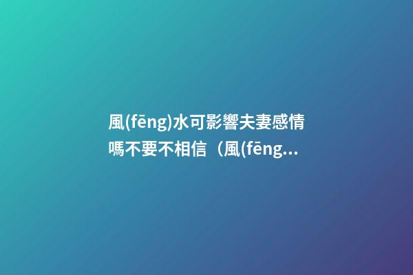 風(fēng)水可影響夫妻感情嗎不要不相信（風(fēng)水會影響夫妻感情嗎）