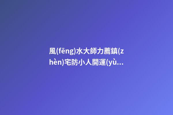風(fēng)水大師力薦鎮(zhèn)宅防小人開運(yùn)靈寶