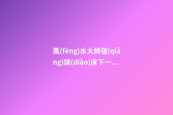 風(fēng)水大師強(qiáng)調(diào)床下一定不要放這四種東西，小心破財(cái)變窮鬼！