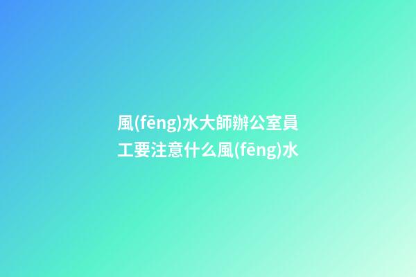 風(fēng)水大師辦公室員工要注意什么風(fēng)水