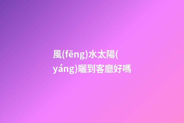 風(fēng)水太陽(yáng)曬到客廳好嗎
