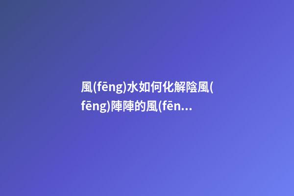 風(fēng)水如何化解陰風(fēng)陣陣的風(fēng)煞