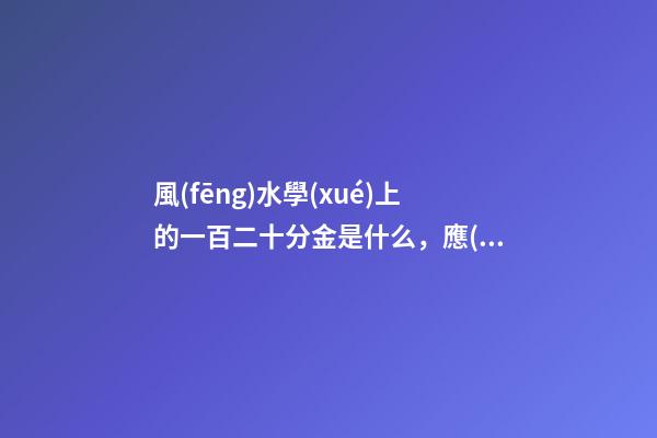 風(fēng)水學(xué)上的一百二十分金是什么，應(yīng)當(dāng)如何運(yùn)用
