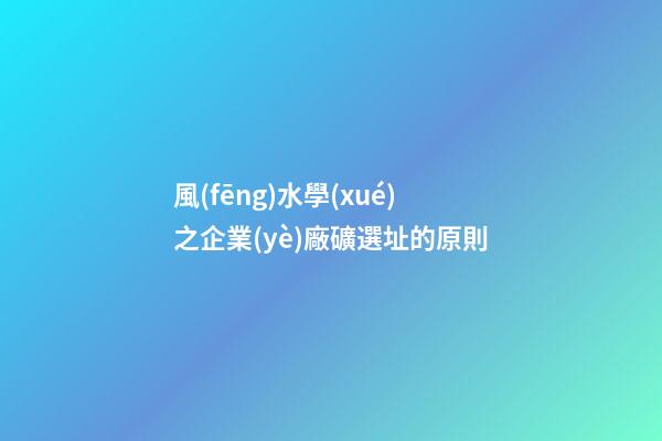 風(fēng)水學(xué)之企業(yè)廠礦選址的原則
