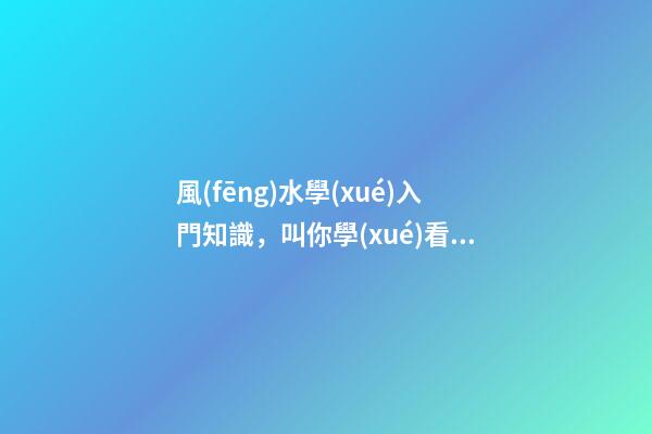 風(fēng)水學(xué)入門知識，叫你學(xué)看風(fēng)水