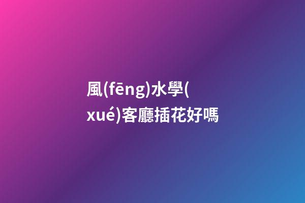 風(fēng)水學(xué)客廳插花好嗎