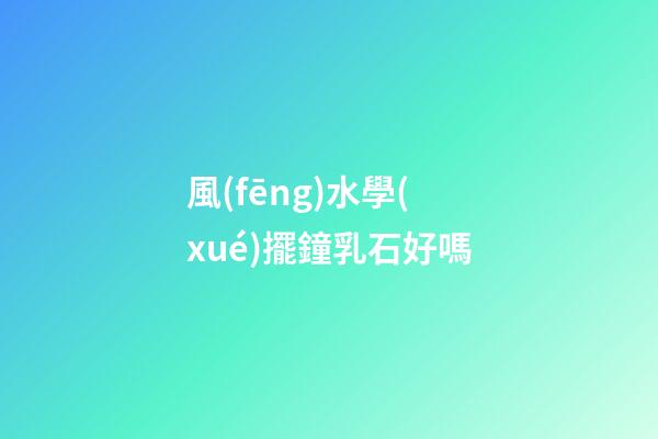 風(fēng)水學(xué)擺鐘乳石好嗎