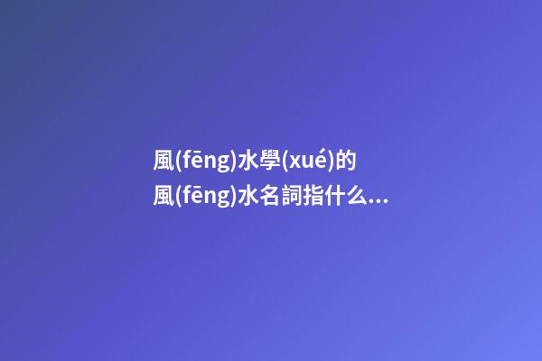 風(fēng)水學(xué)的風(fēng)水名詞指什么？