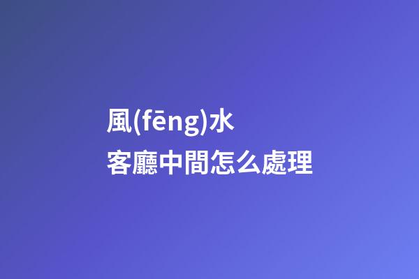 風(fēng)水客廳中間怎么處理