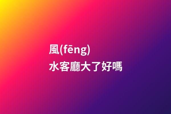 風(fēng)水客廳大了好嗎