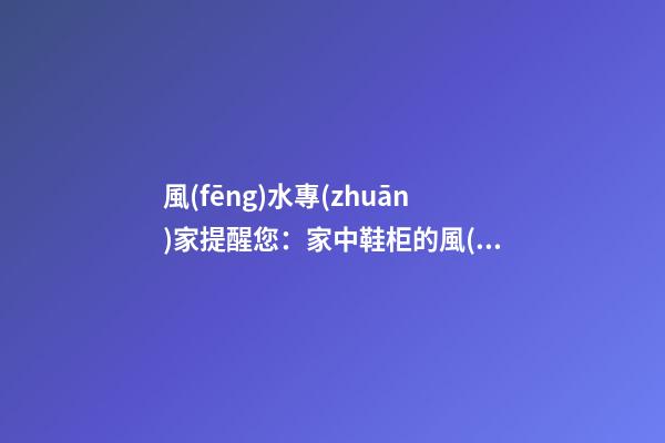 風(fēng)水專(zhuān)家提醒您：家中鞋柜的風(fēng)水磁場(chǎng)