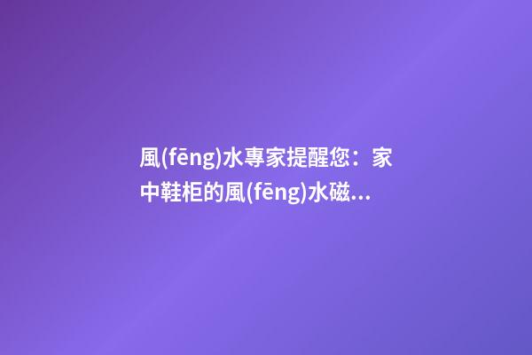 風(fēng)水專家提醒您：家中鞋柜的風(fēng)水磁場