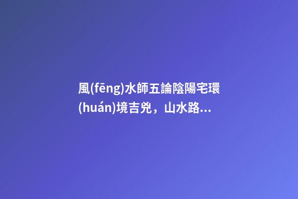風(fēng)水師五論陰陽宅環(huán)境吉兇，山水路屋門五大陰