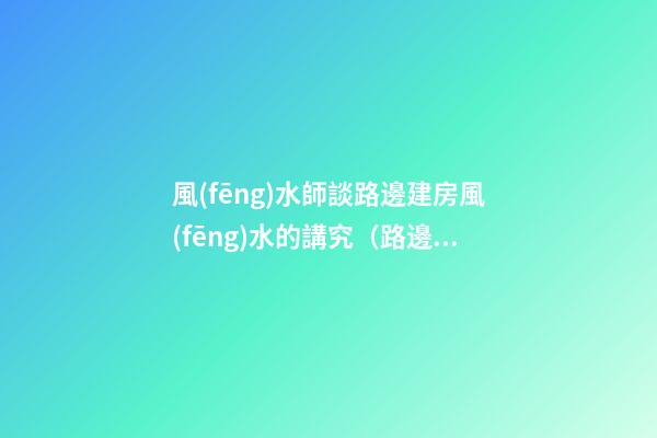 風(fēng)水師談路邊建房風(fēng)水的講究（路邊樓房風(fēng)水好不好）