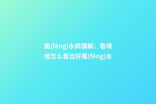風(fēng)水師講解：看墳地怎么看出好風(fēng)水