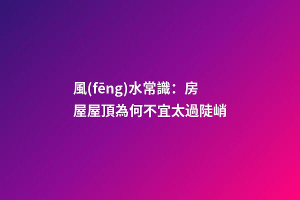 風(fēng)水常識：房屋屋頂為何不宜太過陡峭