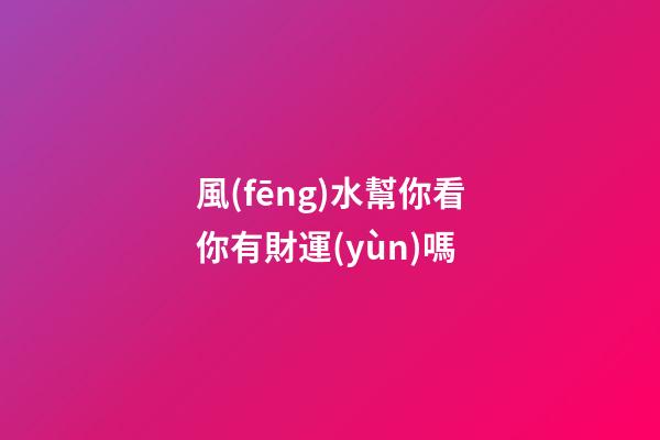 風(fēng)水幫你看你有財運(yùn)嗎