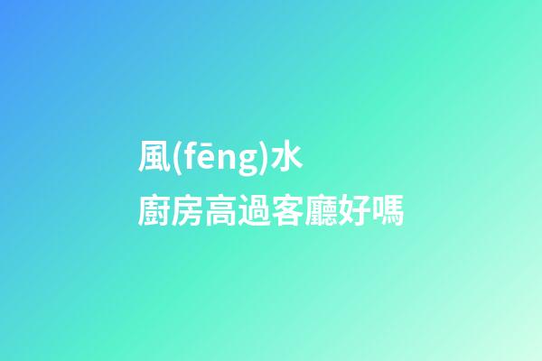 風(fēng)水廚房高過客廳好嗎