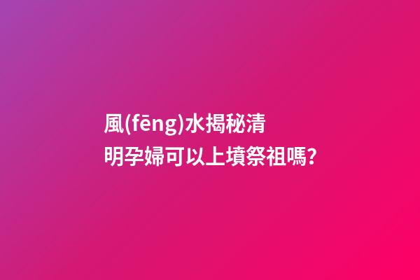 風(fēng)水揭秘清明孕婦可以上墳祭祖嗎？