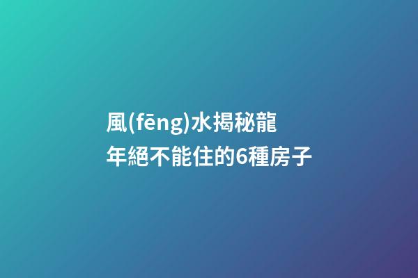 風(fēng)水揭秘龍年絕不能住的6種房子