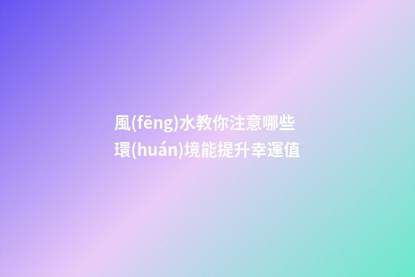 風(fēng)水教你注意哪些環(huán)境能提升幸運值