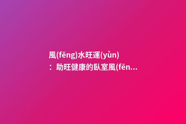 風(fēng)水旺運(yùn)：助旺健康的臥室風(fēng)水