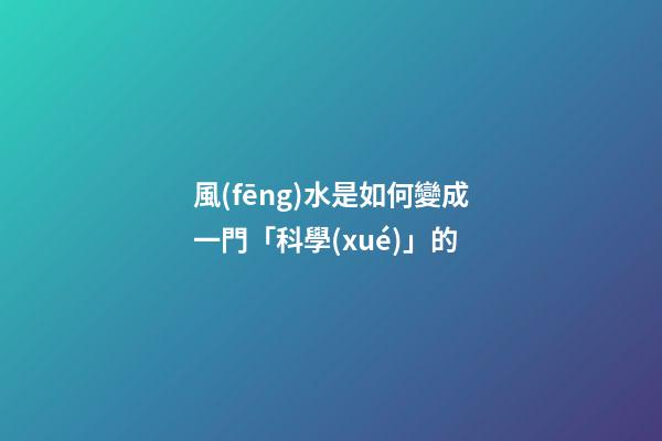 風(fēng)水是如何變成一門「科學(xué)」的