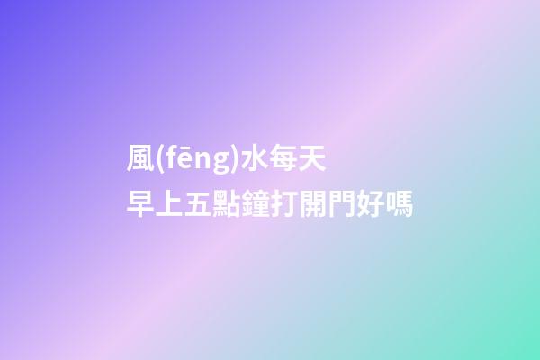 風(fēng)水每天早上五點鐘打開門好嗎