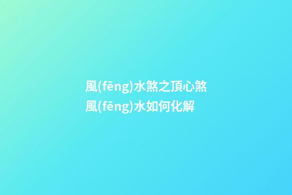 風(fēng)水煞之頂心煞風(fēng)水如何化解