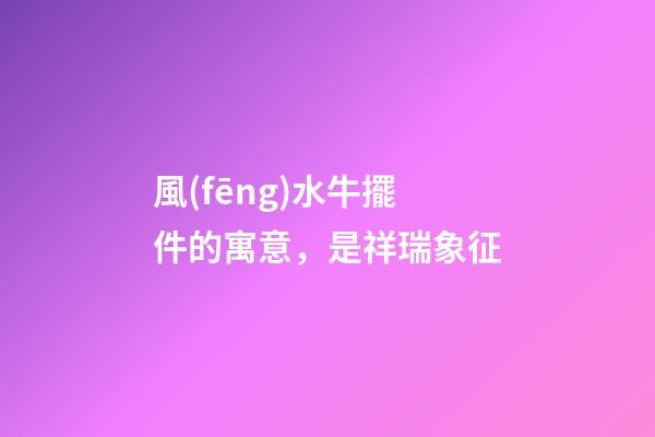 風(fēng)水牛擺件的寓意，是祥瑞象征