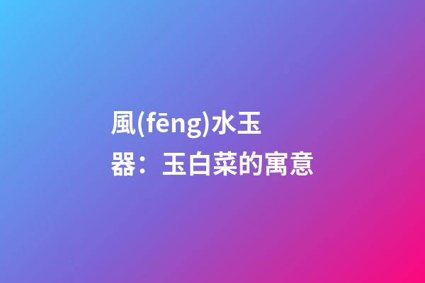 風(fēng)水玉器：玉白菜的寓意