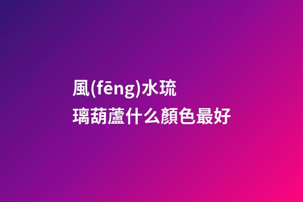 風(fēng)水琉璃葫蘆什么顏色最好