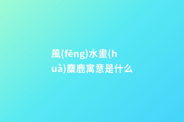風(fēng)水畫(huà)麋鹿寓意是什么