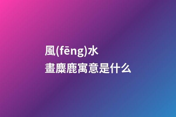 風(fēng)水畫麋鹿寓意是什么