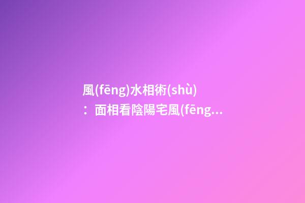 風(fēng)水相術(shù)：面相看陰陽宅風(fēng)水的知識(shí)