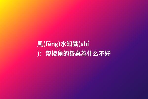 風(fēng)水知識(shí)：帶棱角的餐桌為什么不好