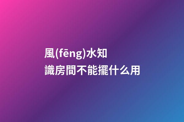 風(fēng)水知識房間不能擺什么用