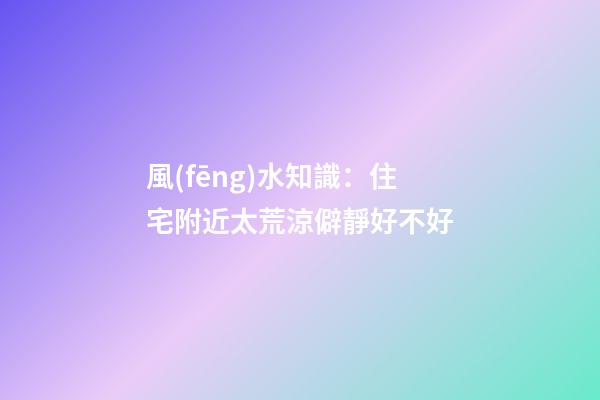 風(fēng)水知識：住宅附近太荒涼僻靜好不好