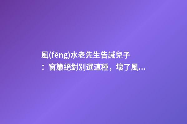風(fēng)水老先生告誡兒子：窗簾絕對別選這種，壞了風(fēng)水，房主一生難富