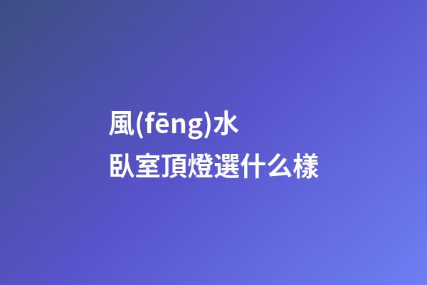 風(fēng)水臥室頂燈選什么樣