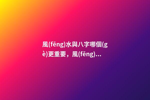 風(fēng)水與八字哪個(gè)更重要，風(fēng)水與命理之間有什么關(guān)系