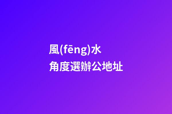 風(fēng)水角度選辦公地址