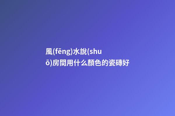 風(fēng)水說(shuō)房間用什么顏色的瓷磚好