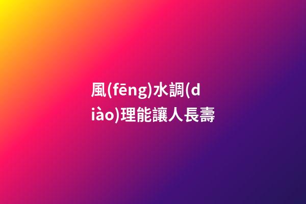 風(fēng)水調(diào)理能讓人長壽