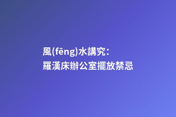 風(fēng)水講究：羅漢床辦公室擺放禁忌